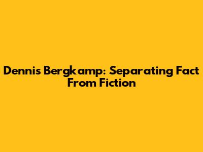 Dennis Bergkamp: Separating Fact From Fiction