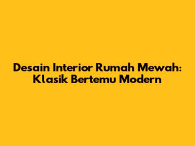 Desain Interior Rumah Mewah: Klasik Bertemu Modern