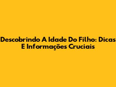 Descobrindo A Idade Do Filho: Dicas E Informações Cruciais