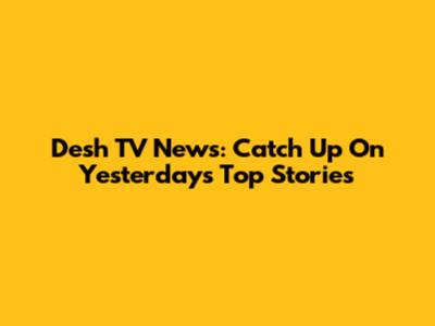 Desh TV News: Catch Up On Yesterday's Top Stories
