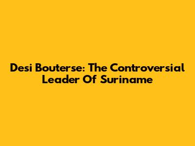 Desi Bouterse: The Controversial Leader Of Suriname