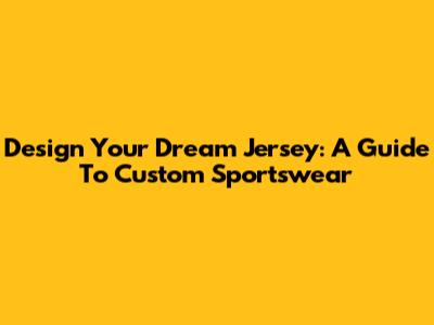 Design Your Dream Jersey: A Guide To Custom Sportswear
