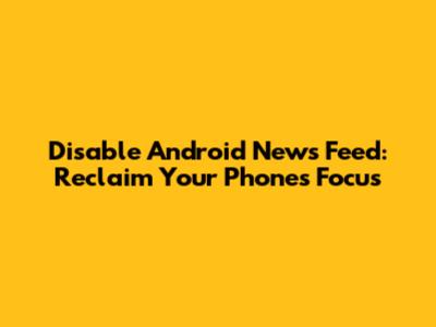 Disable Android News Feed: Reclaim Your Phone's Focus