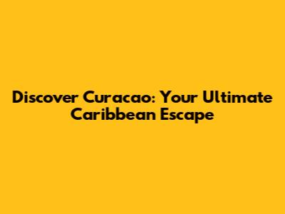 Discover Curacao: Your Ultimate Caribbean Escape