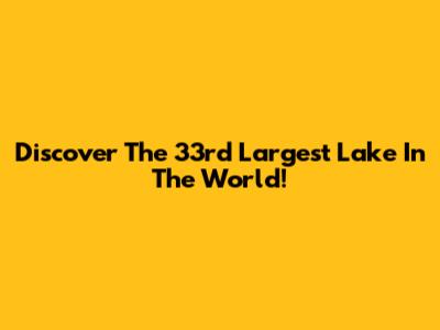 Discover The 33rd Largest Lake In The World!