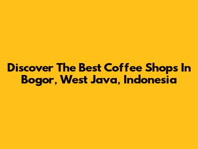 Discover The Best Coffee Shops In Bogor, West Java, Indonesia