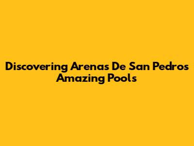 Discovering Arenas De San Pedro's Amazing Pools