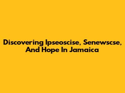 Discovering Ipseoscise, Senewscse, And Hope In Jamaica