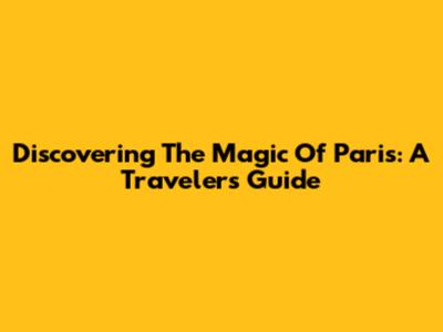 Discovering The Magic Of Paris: A Traveler's Guide