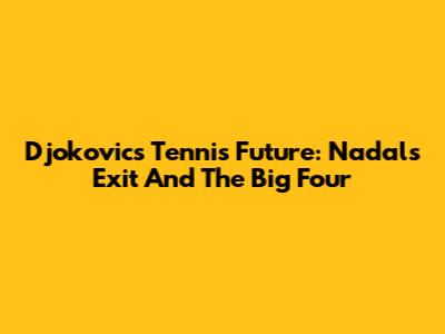 Djokovic's Tennis Future: Nadal's Exit And The 'Big Four'