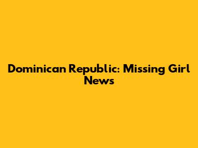 Dominican Republic: Missing Girl News