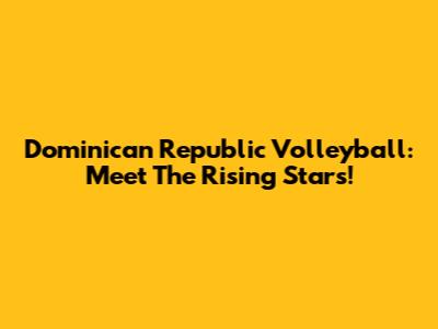 Dominican Republic Volleyball: Meet The Rising Stars!