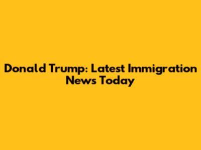 Donald Trump: Latest Immigration News Today