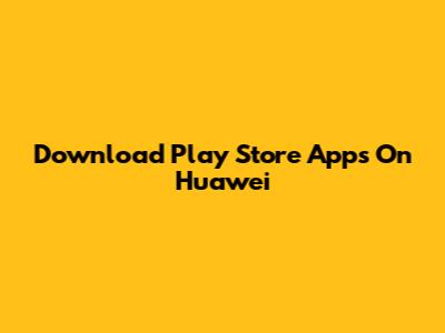 Download Play Store Apps On Huawei