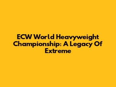 ECW World Heavyweight Championship: A Legacy Of Extreme