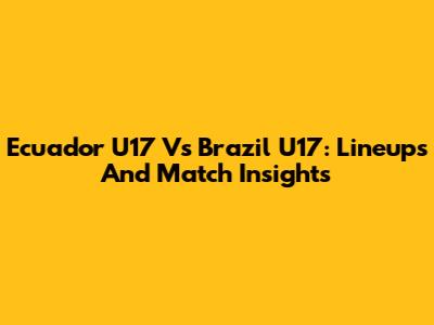 Ecuador U17 Vs Brazil U17: Lineups And Match Insights