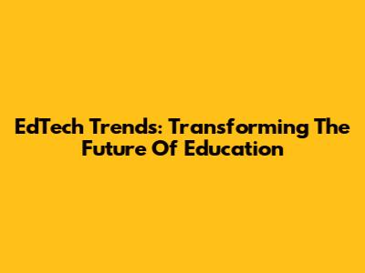EdTech Trends: Transforming The Future Of Education