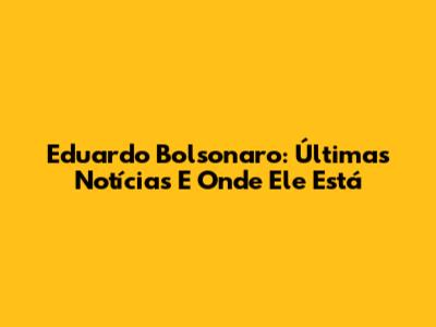 Eduardo Bolsonaro: Últimas Notícias E Onde Ele Está