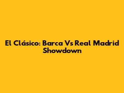 El Clásico: Barca Vs Real Madrid Showdown