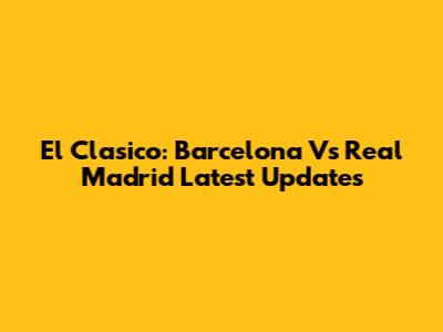 El Clasico: Barcelona Vs Real Madrid Latest Updates