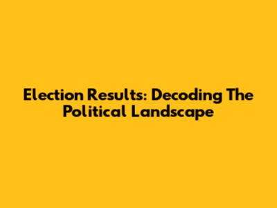 Election Results: Decoding The Political Landscape