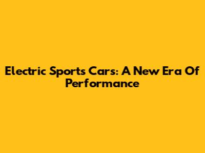 Electric Sports Cars: A New Era Of Performance