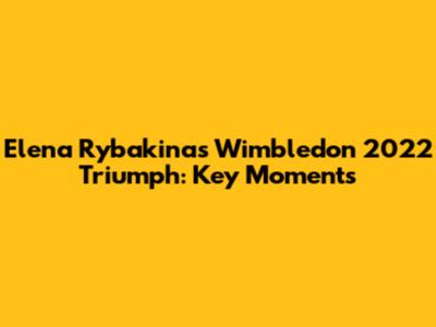 Elena Rybakina's Wimbledon 2022 Triumph: Key Moments