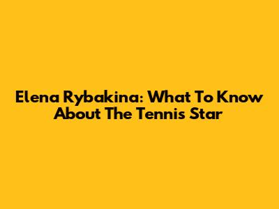 Elena Rybakina: What To Know About The Tennis Star