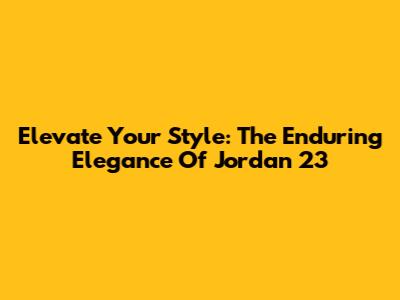 Elevate Your Style: The Enduring Elegance Of Jordan 23