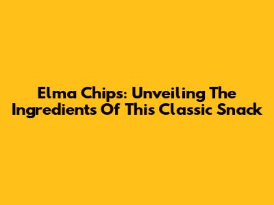 Elma Chips: Unveiling The Ingredients Of This Classic Snack