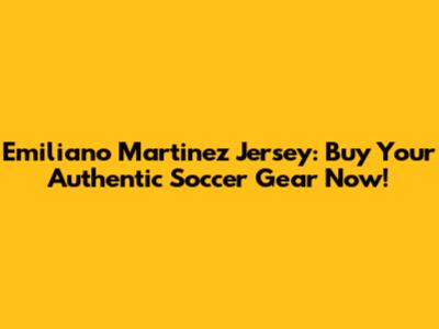 Emiliano Martinez Jersey: Buy Your Authentic Soccer Gear Now!