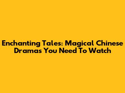 Enchanting Tales: Magical Chinese Dramas You Need To Watch