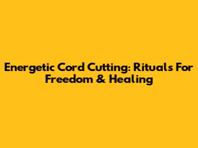 Energetic Cord Cutting: Rituals For Freedom & Healing