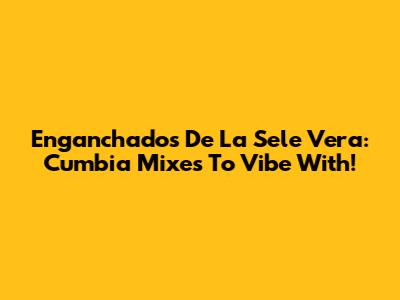 Enganchados De La Sele Vera: Cumbia Mixes To Vibe With!