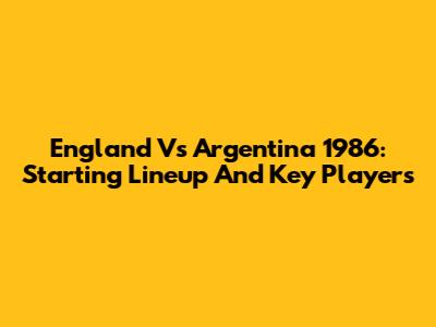England Vs Argentina 1986: Starting Lineup And Key Players