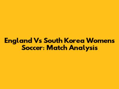 England Vs South Korea Women's Soccer: Match Analysis