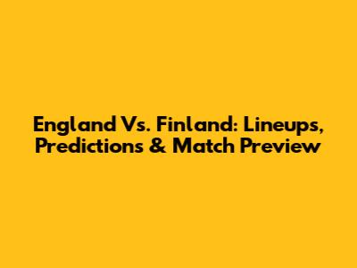 England Vs. Finland: Lineups, Predictions & Match Preview