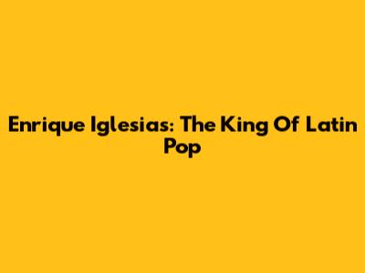 Enrique Iglesias: The King Of Latin Pop