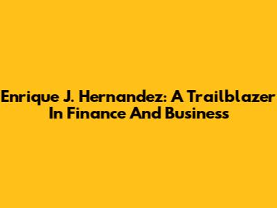 Enrique J. Hernandez: A Trailblazer In Finance And Business