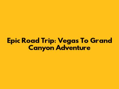 Epic Road Trip: Vegas To Grand Canyon Adventure