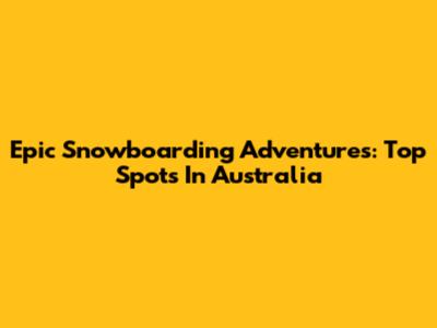 Epic Snowboarding Adventures: Top Spots In Australia