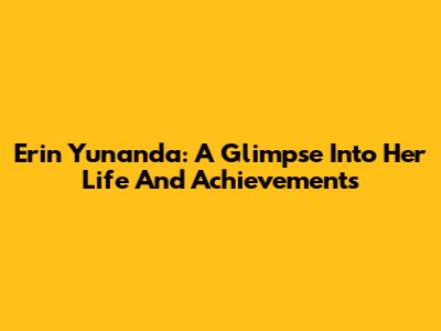 Erin Yunanda: A Glimpse Into Her Life And Achievements