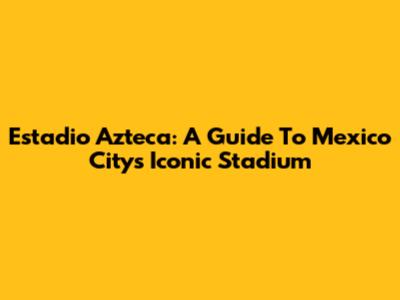 Estadio Azteca: A Guide To Mexico City's Iconic Stadium