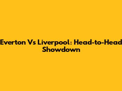 Everton Vs Liverpool: Head-to-Head Showdown