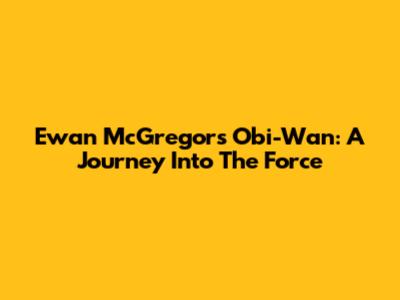Ewan McGregor's Obi-Wan: A Journey Into The Force