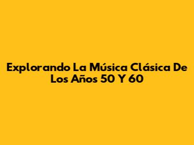 Explorando La Música Clásica De Los Años 50 Y 60