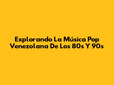 Explorando La Música Pop Venezolana De Los 80s Y 90s