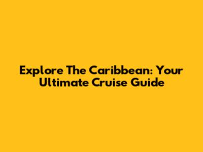 Explore The Caribbean: Your Ultimate Cruise Guide
