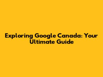 Exploring Google Canada: Your Ultimate Guide