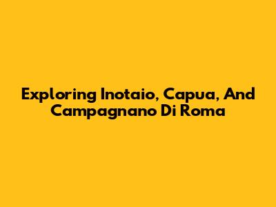 Exploring Inotaio, Capua, And Campagnano Di Roma